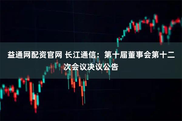 益通网配资官网 长江通信：第十届董事会第十二次会议决议公告
