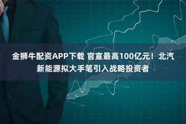金狮牛配资APP下载 官宣最高100亿元！北汽新能源拟大手笔引入战略投资者