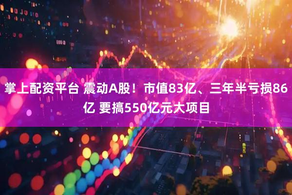 掌上配资平台 震动A股！市值83亿、三年半亏损86亿 要搞550亿元大项目