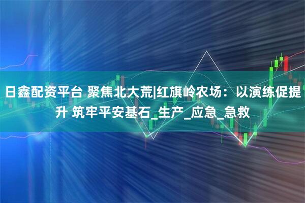 日鑫配资平台 聚焦北大荒|红旗岭农场：以演练促提升 筑牢平安基石_生产_应急_急救