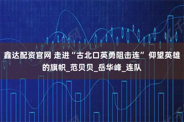 鑫达配资官网 走进“古北口英勇阻击连” 仰望英雄的旗帜_范贝贝_岳华峰_连队