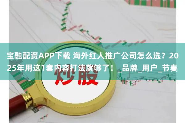 宝融配资APP下载 海外红人推广公司怎么选？2025年用这1套内容打法就够了！_品牌_用户_节奏