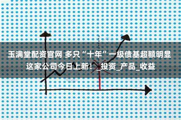玉满堂配资官网 多只“十年”一级债基超额明显 这家公司今日上新！_投资_产品_收益