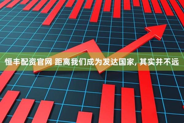 恒丰配资官网 距离我们成为发达国家, 其实并不远