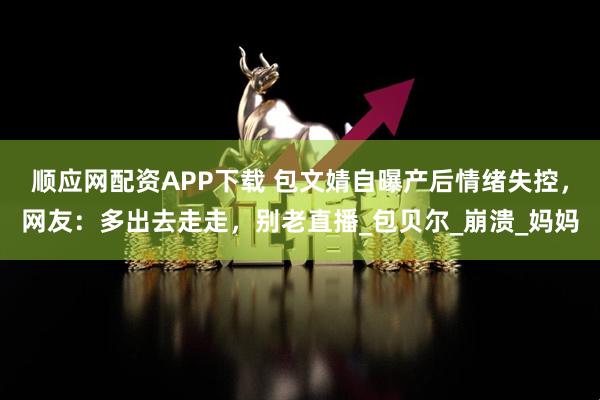 顺应网配资APP下载 包文婧自曝产后情绪失控，网友：多出去走走，别老直播_包贝尔_崩溃_妈妈