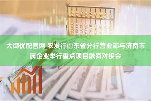 大御优配官网 农发行山东省分行营业部与济南市属企业举行重点项目融资对接会