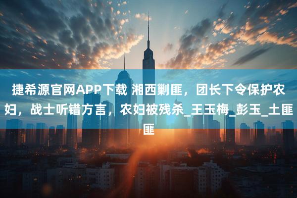 捷希源官网APP下载 湘西剿匪，团长下令保护农妇，战士听错方言，农妇被残杀_王玉梅_彭玉_土匪