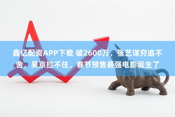 鑫亿配资APP下载 破2600万，张艺谋穷追不舍，吴京拦不住，春节预售最强电影诞生了