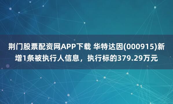 荆门股票配资网APP下载 华特达因(000915)新增1条被执行人信息，执行标的379.29万元