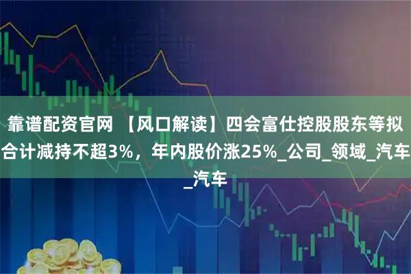 靠谱配资官网 【风口解读】四会富仕控股股东等拟合计减持不超3%，年内股价涨25%_公司_领域_汽车