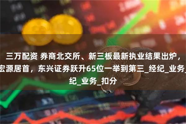 三万配资 券商北交所、新三板最新执业结果出炉，申万宏源居首，东兴证券跃升65位一举到第三_经纪_业务_扣分