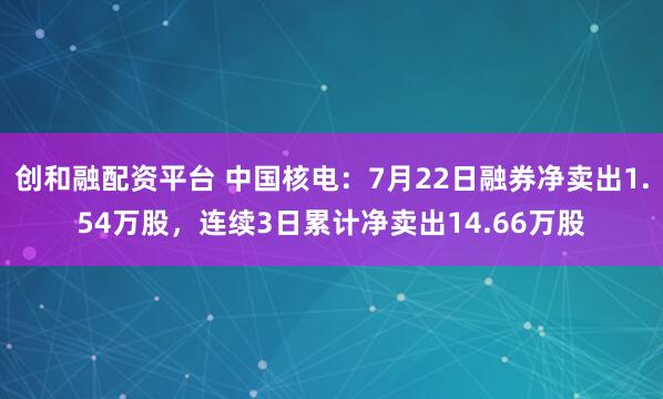 创和融配资平台 中国核电：7月22日融券净卖出1.54万股，连续3日累计净卖出14.66万股