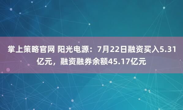 掌上策略官网 阳光电源：7月22日融资买入5.31亿元，融资融券余额45.17亿元