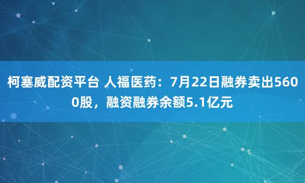 柯塞威配资平台 人福医药：7月22日融券卖出5600股，融资融券余额5.1亿元