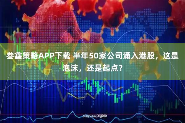 叁鑫策略APP下载 半年50家公司涌入港股，这是泡沫，还是起点？