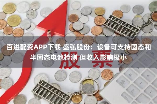 百进配资APP下载 盛弘股份：设备可支持固态和半固态电池检测 但收入影响极小