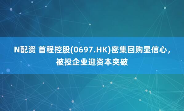 N配资 首程控股(0697.HK)密集回购显信心，被投企业迎资本突破