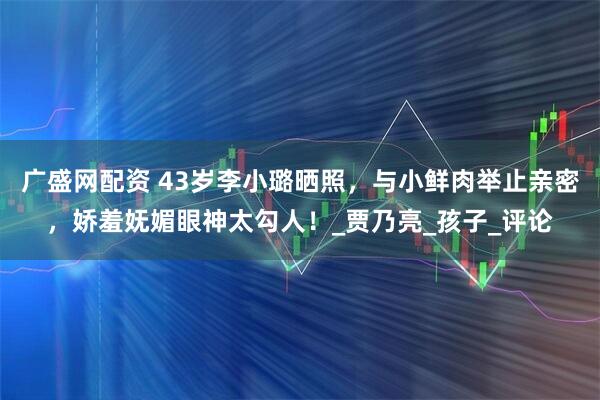 广盛网配资 43岁李小璐晒照，与小鲜肉举止亲密，娇羞妩媚眼神太勾人！_贾乃亮_孩子_评论