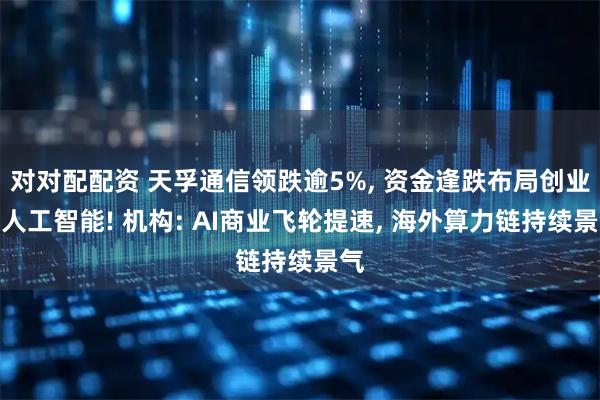 对对配配资 天孚通信领跌逾5%, 资金逢跌布局创业板人工智能! 机构: AI商业飞轮提速, 海外算力链持续景气