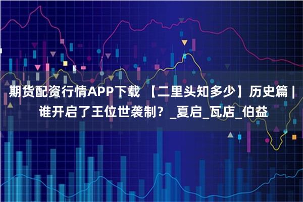 期货配资行情APP下载 【二里头知多少】历史篇 | 谁开启了王位世袭制？_夏启_瓦店_伯益