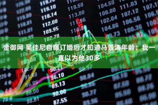 金御网 吴佳尼自曝订婚后才知道马景涛年龄：我一直以为他30多