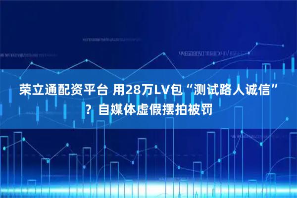 荣立通配资平台 用28万LV包“测试路人诚信”？自媒体虚假摆拍被罚