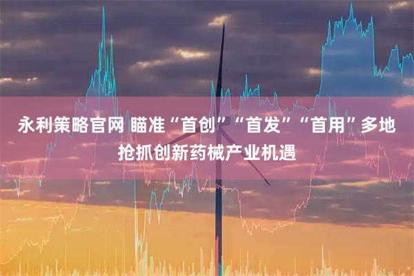 永利策略官网 瞄准“首创”“首发”“首用”多地抢抓创新药械产业机遇
