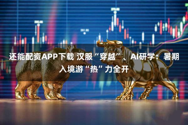 还能配资APP下载 汉服“穿越”、AI研学：暑期入境游“热”力全开