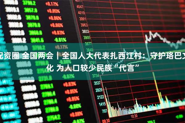 配资圈 全国两会｜全国人大代表扎西江村：守护珞巴文化 为人口较少民族“代言”