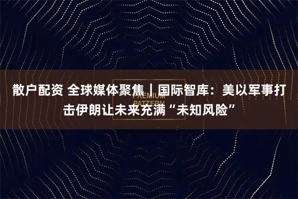 散户配资 全球媒体聚焦｜国际智库：美以军事打击伊朗让未来充满“未知风险”