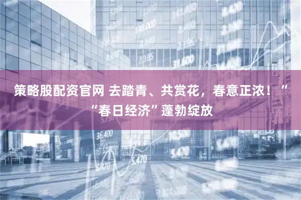 策略股配资官网 去踏青、共赏花，春意正浓！““春日经济”蓬勃绽放
