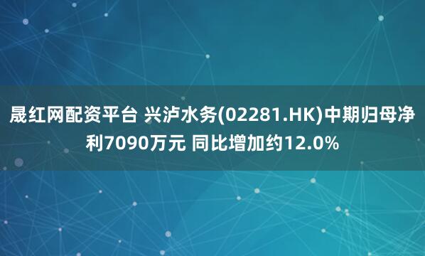 晟红网配资平台 兴泸水务(02281.HK)中期归母净利7090万元 同比增加约12.0%