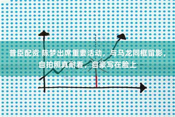 普臣配资 陈梦出席重要活动，与马龙同框留影，自拍照真耐看，自豪写在脸上