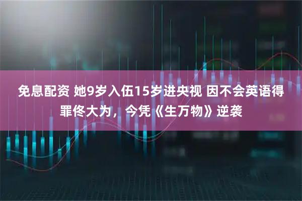 免息配资 她9岁入伍15岁进央视 因不会英语得罪佟大为，今凭《生万物》逆袭