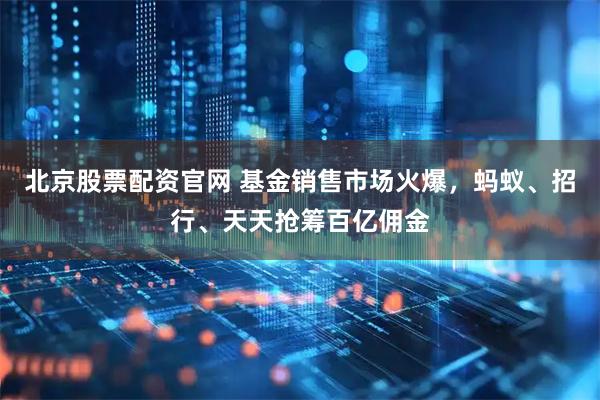 北京股票配资官网 基金销售市场火爆，蚂蚁、招行、天天抢筹百亿佣金