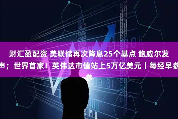 财汇盈配资 美联储再次降息25个基点 鲍威尔发声；世界首家！英伟达市值站上5万亿美元丨每经早参