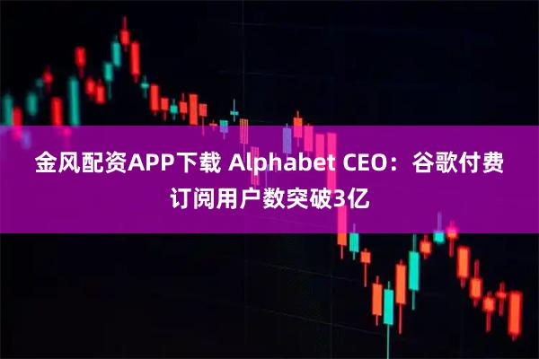 金风配资APP下载 Alphabet CEO：谷歌付费订阅用户数突破3亿