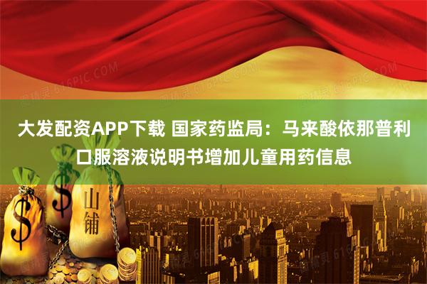 大发配资APP下载 国家药监局：马来酸依那普利口服溶液说明书增加儿童用药信息