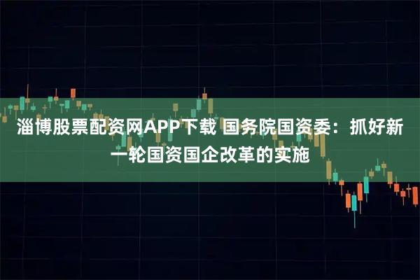 淄博股票配资网APP下载 国务院国资委：抓好新一轮国资国企改革的实施